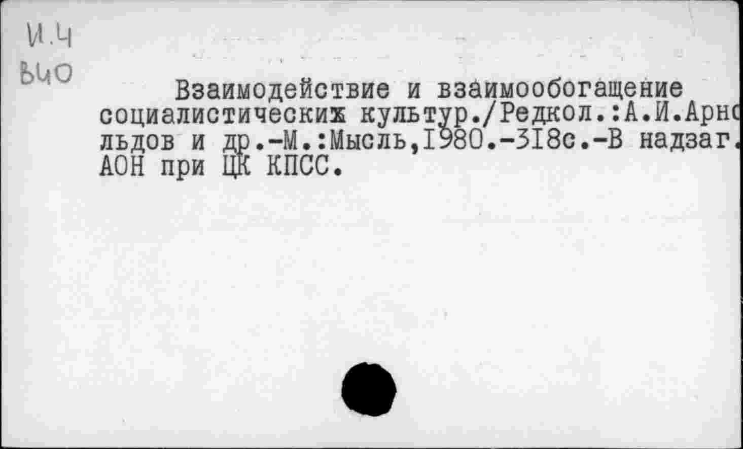 ﻿Взаимодействие и взаимообогащение социалистических культур./Редкол.:А.И.Арне льдов и др.-М.:Мысль,1У80.-318с.-В надзаг. АОН при ЦК КПСС.